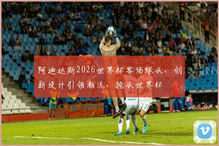 阿迪达斯2026世界杯客场球衣，创新设计引领潮流，抢衣世界杯