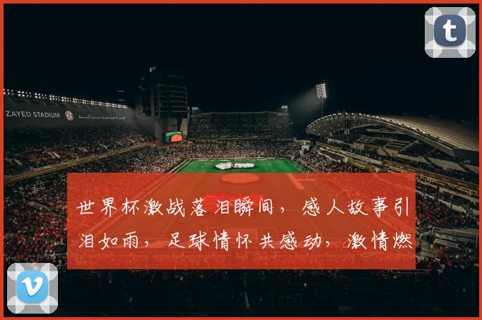 世界杯激战落泪瞬间，感人故事引泪如雨，足球情怀共感动，激情燃烧泪中行。
