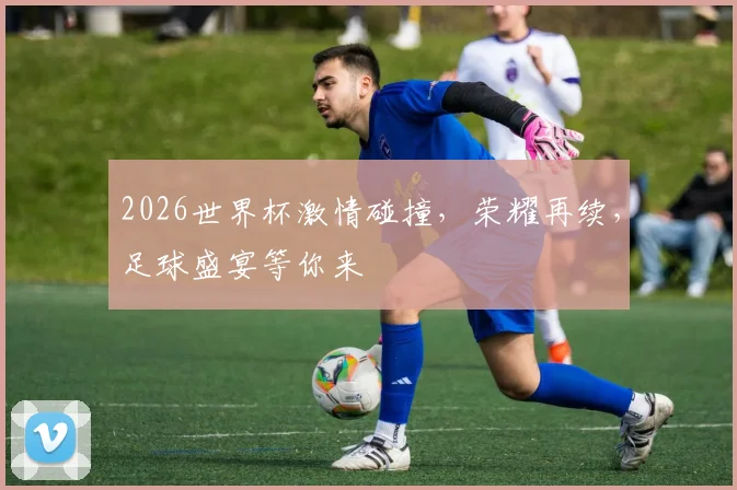 2026世界杯激情碰撞，荣耀再续，足球盛宴等你来